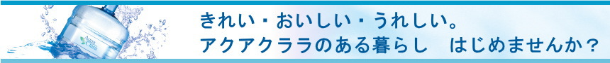 きれい・おいしい・うれしい。アクアクララのある暮らし　はじめませんか？